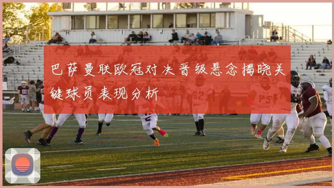 巴萨曼联欧冠对决晋级悬念揭晓关键球员表现分析