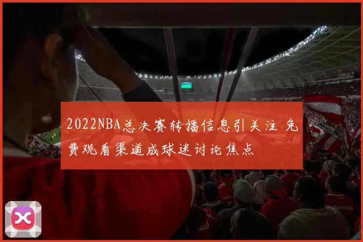 2022NBA总决赛转播信息引关注 免费观看渠道成球迷讨论焦点