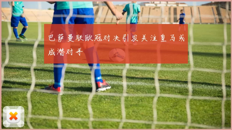 巴萨曼联欧冠对决引发关注皇马或成潜对手