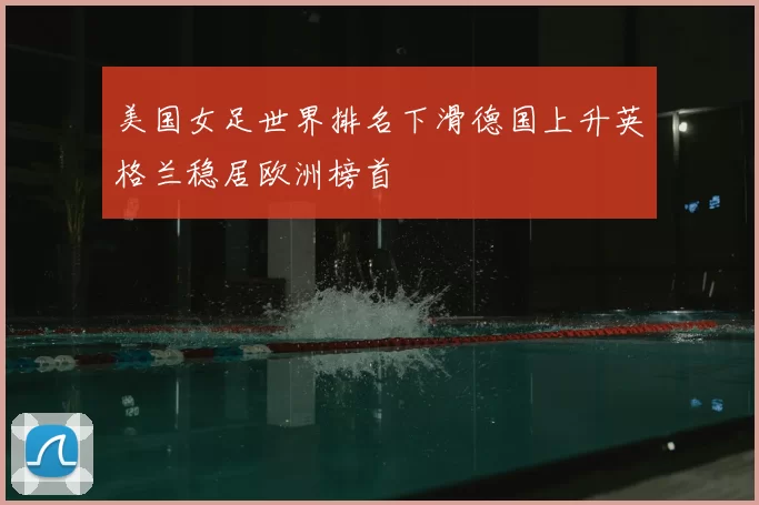 美国女足世界排名下滑德国上升英格兰稳居欧洲榜首