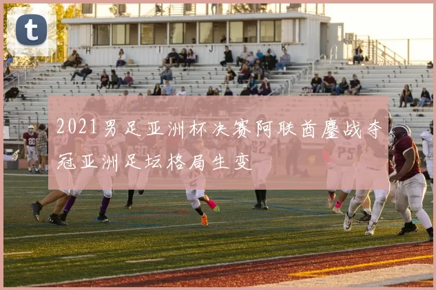 2021男足亚洲杯决赛阿联酋鏖战夺冠亚洲足坛格局生变