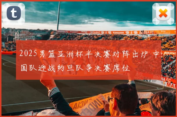 2025男篮亚洲杯半决赛对阵出炉 中国队迎战约旦队争决赛席位