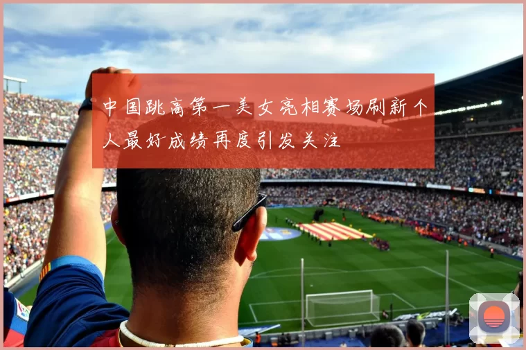 中国跳高第一美女亮相赛场刷新个人最好成绩再度引发关注