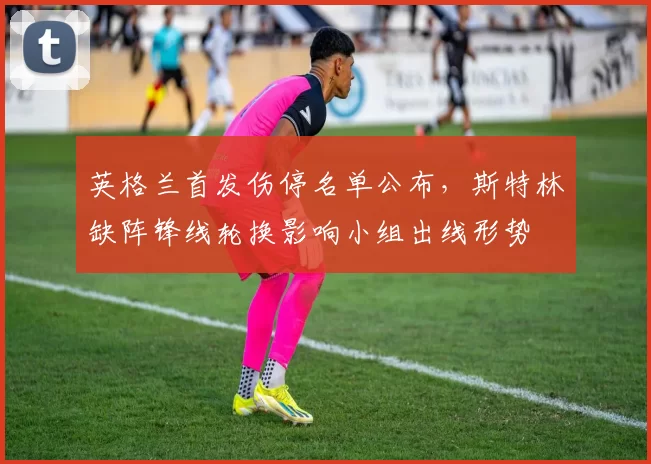 英格兰首发伤停名单公布，斯特林缺阵锋线轮换影响小组出线形势