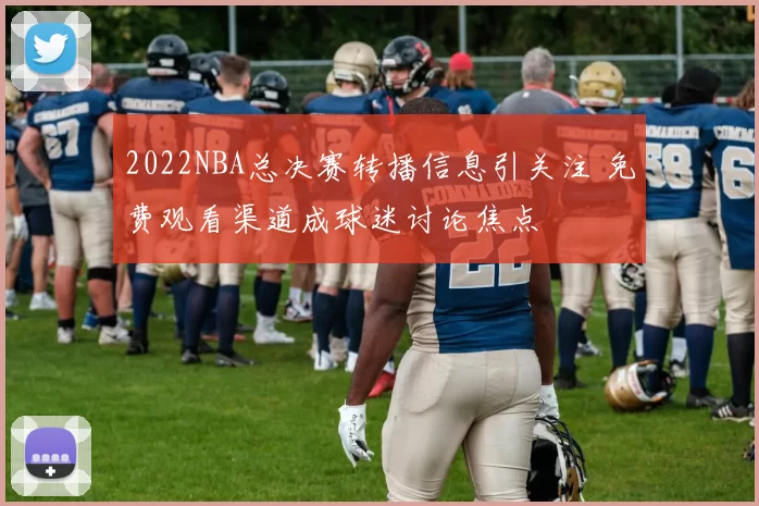 2022NBA总决赛转播信息引关注 免费观看渠道成球迷讨论焦点