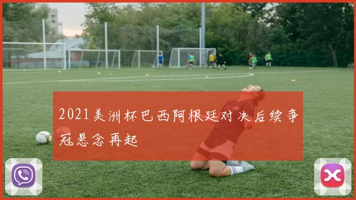 2021美洲杯巴西阿根廷对决后续争冠悬念再起