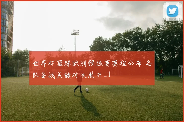 世界杯篮球欧洲预选赛赛程公布 各队备战关键对决展开_1