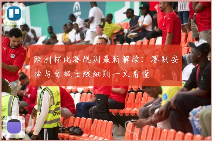 欧洲杯比赛规则最新解读：赛制安排与晋级出线细则一文看懂