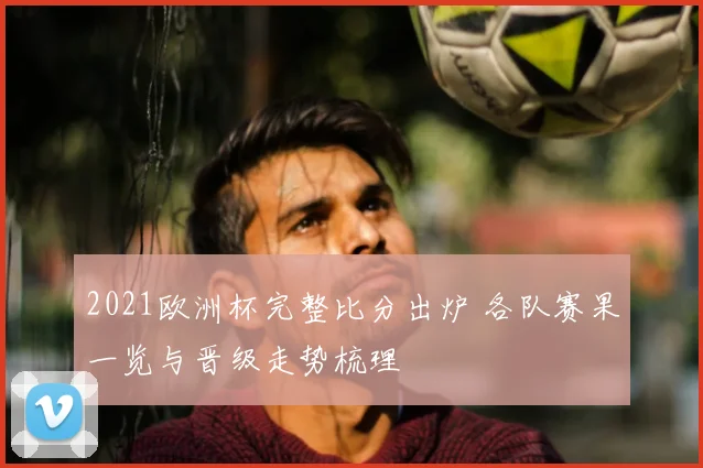 2021欧洲杯完整比分出炉 各队赛果一览与晋级走势梳理
