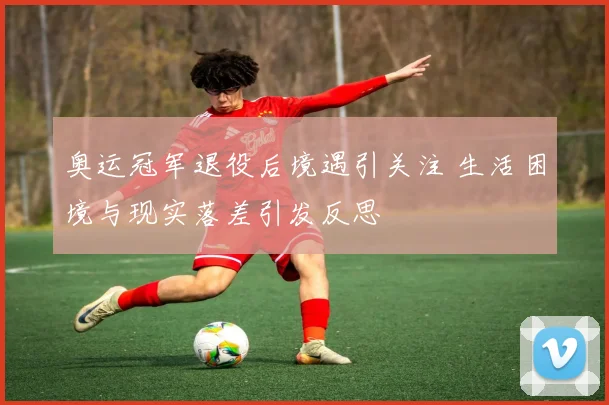 奥运冠军退役后境遇引关注 生活困境与现实落差引发反思