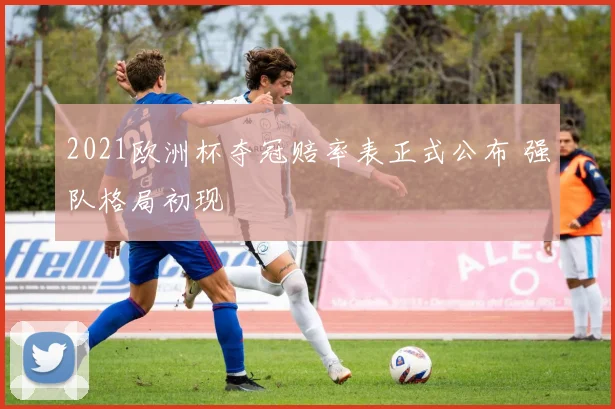 2021欧洲杯夺冠赔率表正式公布 强队格局初现