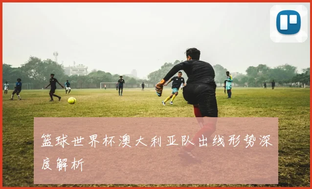 篮球世界杯澳大利亚队出线形势深度解析