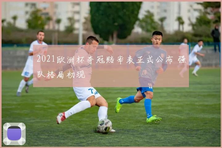 2021欧洲杯夺冠赔率表正式公布 强队格局初现