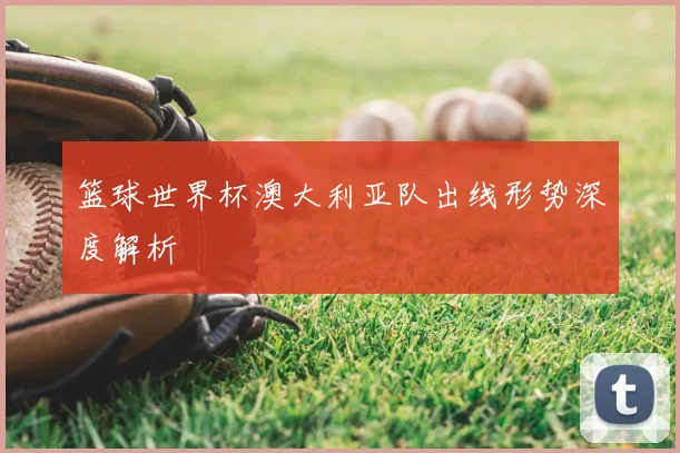 篮球世界杯澳大利亚队出线形势深度解析