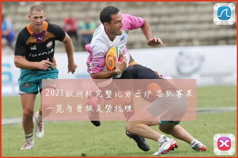 2021欧洲杯完整比分出炉 各队赛果一览与晋级走势梳理